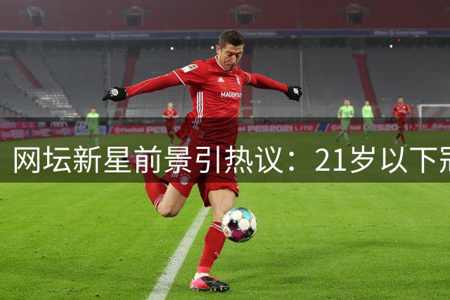 网坛新星前景引热议：21岁以下冠军谁能持续闪耀？